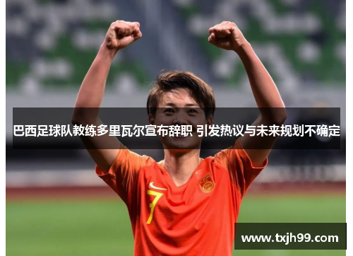 巴西足球队教练多里瓦尔宣布辞职 引发热议与未来规划不确定