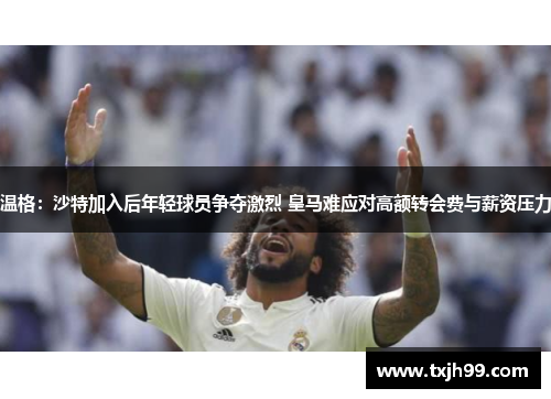 温格：沙特加入后年轻球员争夺激烈 皇马难应对高额转会费与薪资压力