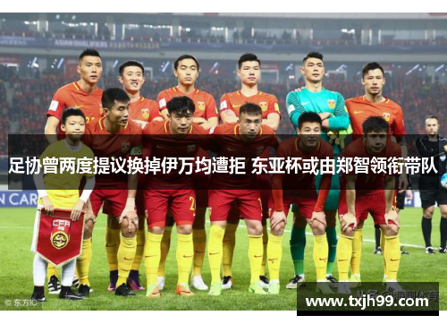 足协曾两度提议换掉伊万均遭拒 东亚杯或由郑智领衔带队
